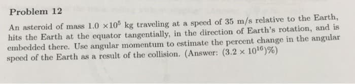 Problem 12
An asteroid of mass 1.0 x105 kg traveling at a speed of 35 m/s relative to the Earth,
hits the Earth at the equator tangentially, in the direction of Earth's rotation, and is
embedded there. Use angular momentum to estimate the percent change in the angular
speed of the Earth as a result of the collision. (Answer: (3.2 x 10¹6) %)