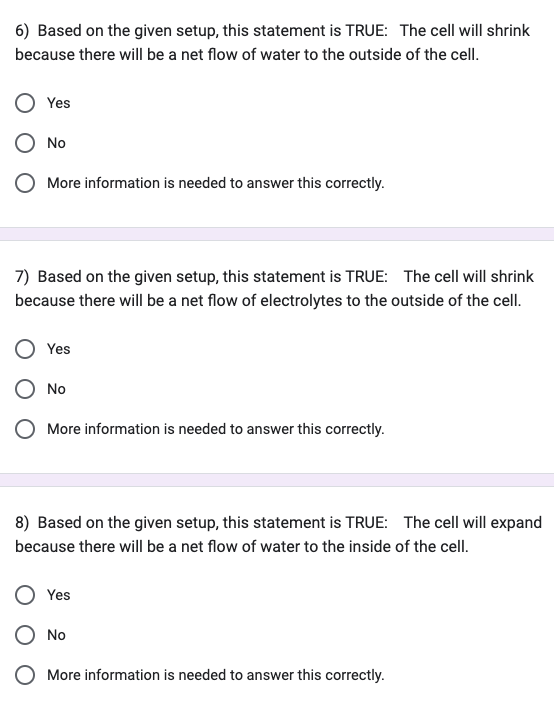 6) Based on the given setup, this statement is TRUE: The cell will shrink
because there will be a net flow of water to the outside of the cell.
Yes
No
More information is needed to answer this correctly.
7) Based on the given setup, this statement is TRUE: The cell will shrink
because there will be a net flow of electrolytes to the outside of the cell.
Yes
No
O More information is needed to answer this correctly.
8) Based on the given setup, this statement is TRUE: The cell will expand
because there will be a net flow of water to the inside of the cell.
Yes
O No
More information is needed to answer this correctly.