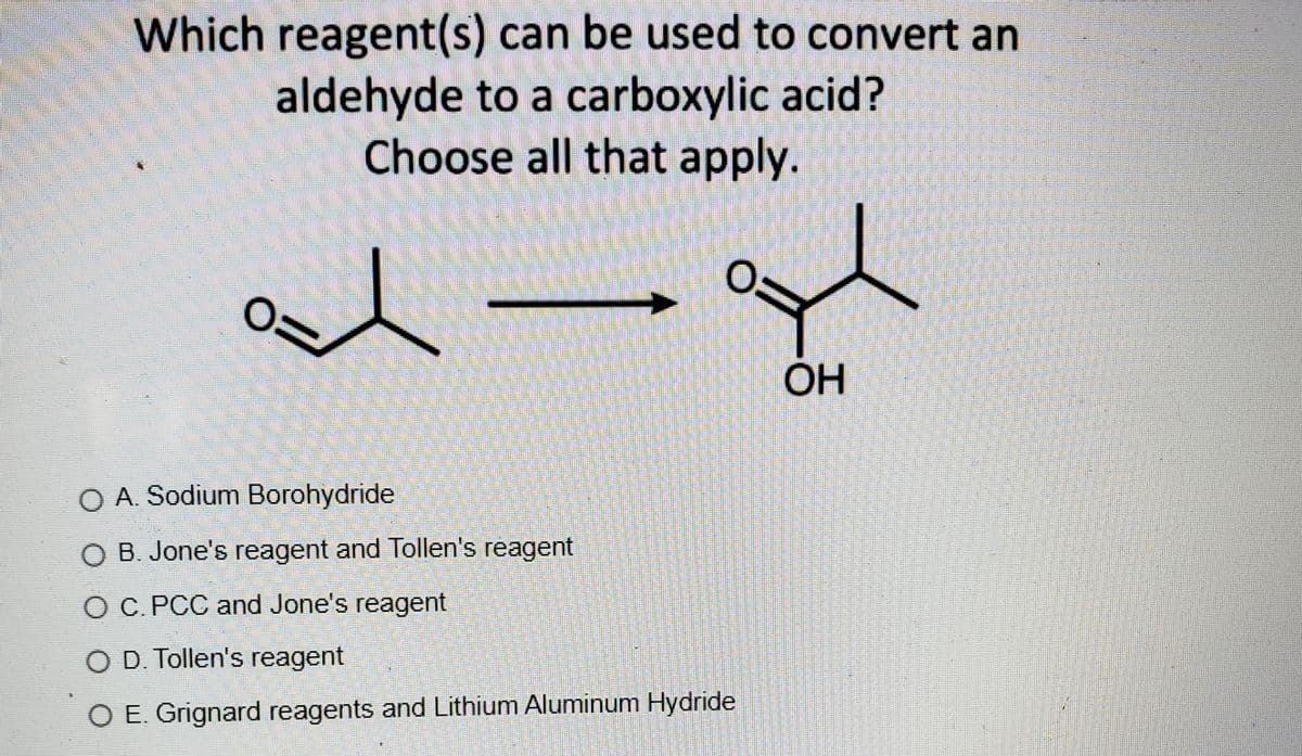 Which reagent(s) can be used to convert an
aldehyde to a carboxylic acid?
Choose all that apply.
OH
O A. Sodium Borohydride
O B. Jone's reagent and Tollen's reagent
O C. PCC and Jone's reagent
O D. Tollen's reagent
O E. Grignard reagents andLithium Aluminum Hydride
