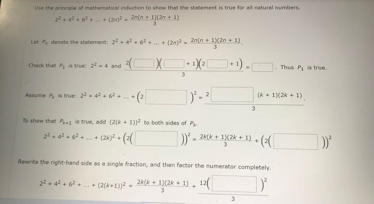 Use the principle of mathematical induction to show that the statement is true for all natural numbers.
2² +4² +6² + ... + (2n)² = 2n(n + 1)(2n + 1)
3
Let Pn denote the statement: 22 +4² +6² + ... + (2n)²
+
Check that P₁ is true: 2² = 4 and 2(C
Assume Pk is true: 22 +42 +62 +
+ (²
2
(2n)² = 2n(n + 1)(2n + 1)
3
2² +4² +6² + ... + (2(k+1))²
))( + ¹)(²
1) (2
1
3
To show that Pk+1 is true, add (2(k + 1))² to both sides of Pk.
2² + 4² + 6² + ... + (2k)² + (2(
))²³
=
2
2
|)²-²
=
+1
1)
2k(k + 1)(2k + 1) 12(
+
3
=
Rewrite the right-hand side as a single fraction, and then factor the numerator completely.
3
3
2k(k + 1)(2k + 1) +(2(
3
(k + 1)(2k + 1)
Thus P₁ is true.
2
2
:))²