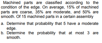 Machined parts are classified according to the
condition of the edge. On average, 15% of machined
parts are coarse, 35% are moderate, and 50% are
smooth. Of 15 machined parts in a certain assembly
a. Determine that probability that 5 have a moderate
edge.
b. Determine the probability that at most 3 are
smooth.