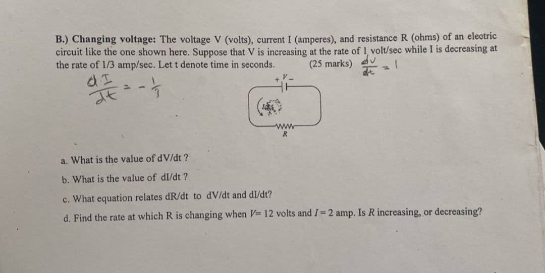 B.) Changing voltage: The voltage V (volts), current I (amperes), and resistance R (ohms) of an electric
circuit like the one shown here. Suppose that V is increasing at the rate of 1, volt/sec while I is decreasing at
the rate of 1/3 amp/sec. Let t denote time in seconds.
(25 marks)
1
at
d I
dt
www
R
a. What is the value of dV/dt ?
b. What is the value of dl/dt ?
c. What equation relates dR/dt to dv/dt and dl/dt?
d. Find the rate at which R is changing when V= 12 volts and I= 2 amp. Is R increasing, or decreasing?