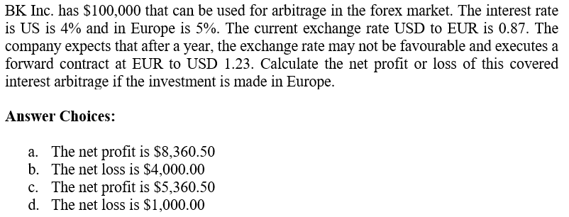 BK Inc. has $100,000 that can be used for arbitrage in the forex market. The interest rate
is US is 4% and in Europe is 5%. The current exchange rate USD to EUR is 0.87. The
company expects that after a year, the exchange rate may not be favourable and executes a
forward contract at EUR to USD 1.23. Calculate the net profit or loss of this covered
interest arbitrage if the investment is made in Europe.
Answer Choices:
a. The net profit is $8,360.50
The net loss is $4,000.00
b.
c. The net profit is $5,360.50
d. The net loss is $1,000.00