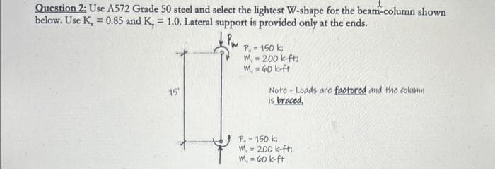 Question 2: Use A572 Grade 50 steel and select the lightest W-shape for the beam-column shown
below. Use K = 0.85 and K, = 1.0. Lateral support is provided only at the ends.
15'
P. = 150 k
M-200 k-ft;
M₁ = 60 k-ft
Note- Loads are factored and the column
is braced,
P. = 150 k
M, = 200 k-ft;
M₁-60 k-ft