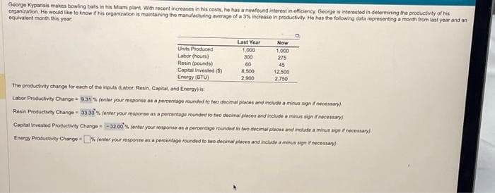 George Kyparisis makes bowling balls in his Mami plant. With recent increases in his costs, he has a newfound interest in efficiency George is interested in determining the productivity of his
organization. He would like to know if his organization is maintaining the manufacturing average of a 3% increase in productivity. He has the following data representing a month from last year and an
equivalent month this year
Last Year
1,000
300
60
8,500
2,900
Now
1,000
275
45
12,500
2.750
Units Produced
Labor (hours)
Resin (pounds)
Capital Invested (5)
Energy (BTU)
The productivity change for each of the inputs (Labor. Resin, Capital, and Energy) is
Labor Productivity Change 9.31 % (enter your response as a percentage rounded to two decimal places and include a minus sign if necessary)
Resin Productivity Change- 33.33% (enter your response as a percentage rounded to two decimal places and include a minus sign if necessary)
Capital Invested Productivity Change -32.00% (enter your response as a percentage rounded to two decimal places and include a minut sign if necessary)
Energy Productivity Change-% (enter your response as a percentage rounded to two decimal places and include a minus sign if necessary)