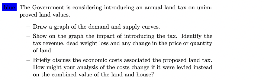 blue The Government is considering introducing an annual land tax on unim-
proved land values.
- Draw a graph of the demand and supply curves.
- Show on the graph the impact of introducing the tax. Identify the
tax revenue, dead weight loss and any change in the price or quantity
of land.
-
Briefly discuss the economic costs associated the proposed land tax.
How might your analysis of the costs change if it were levied instead
on the combined value of the land and house?