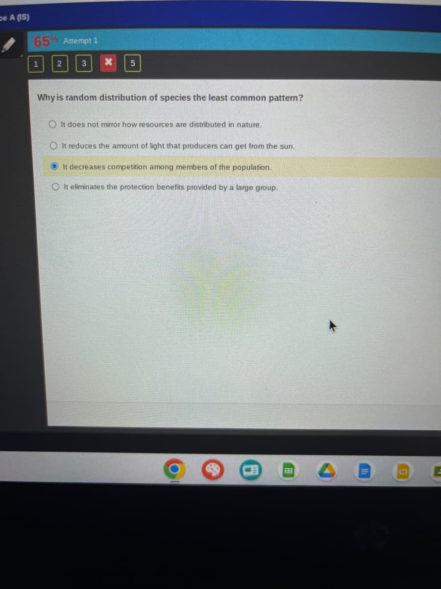 De A (IS)
65% Attempt 1
5
Why is random distribution of species the least common pattern?
It does not mirror how resources are distributed in nature.
OIt reduces the amount of light that producers can get from the sun.
ⒸIt decreases competition among members of the population.
OIt eliminates the protection benefits provided by a large group.
EE
H
