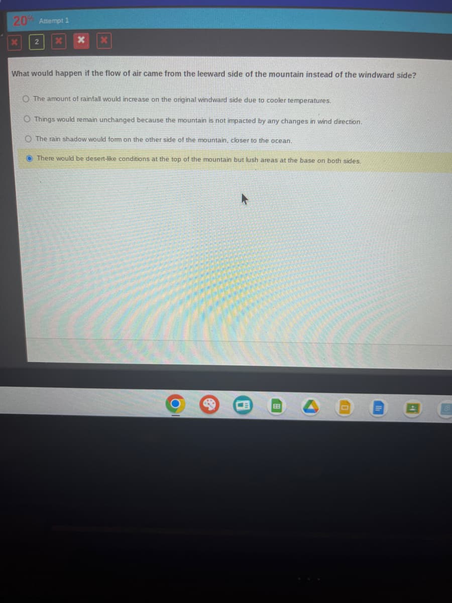 20% Attempt 1
2
X
What would happen if the flow of air came from the leeward side of the mountain instead of the windward side?
O The amount of rainfall would increase on the original windward side due to cooler temperatures.
O Things would remain unchanged because the mountain is not impacted by any changes in wind direction.
The rain shadow would form on the other side of the mountain, closer to the ocean.
There would be desert-like conditions at the top of the mountain but lush areas at the base on both sides.
A
41