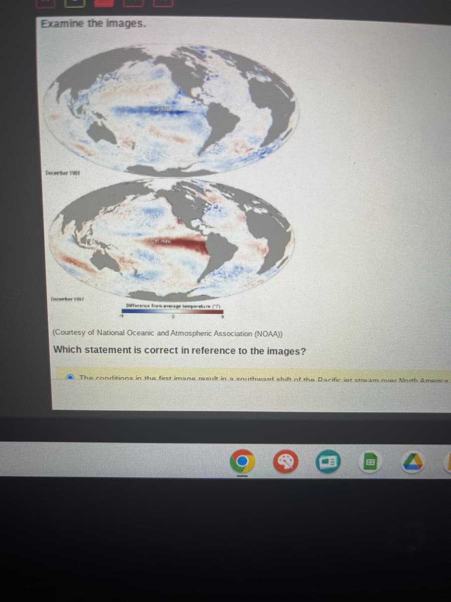 Examine the images.
December 1981
December 1997
Gamifc
Difference from average temperature (
(Courtesy of National Oceanic and Atmospheric Association (NOAA))
Which statement is correct in reference to the images?
The conditions in the first imano result in a southward shift of the Dacific int stream avar North America
EB