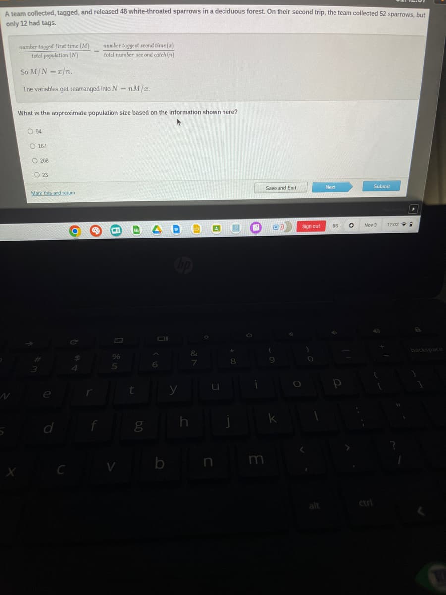 A team collected, tagged, and released 48 white-throated sparrows in a deciduous forest. On their second trip, the team collected 52 sparrows, but
only 12 had tags.
number tagged first time (M)
total population (N)
So M/N = x/n.
The variables get rearranged into N = nM/x.
What is the approximate population size based on the information shown here?
O94
167
3
208
23
Mark this and return
e
d
C
$
4
number taggest seond time (z)
total number second catch (n)
r
f
%
5
V
EE
t
J'Q
g
Oll
A
6
y
h
D
&
7
O
u
n
*
8
j
i
m
Save and Exit
(
03
9
k
4
O
Sign out
O
alt
Next
US
р
Submit
Nov 3
12:02
▸
backspace
1