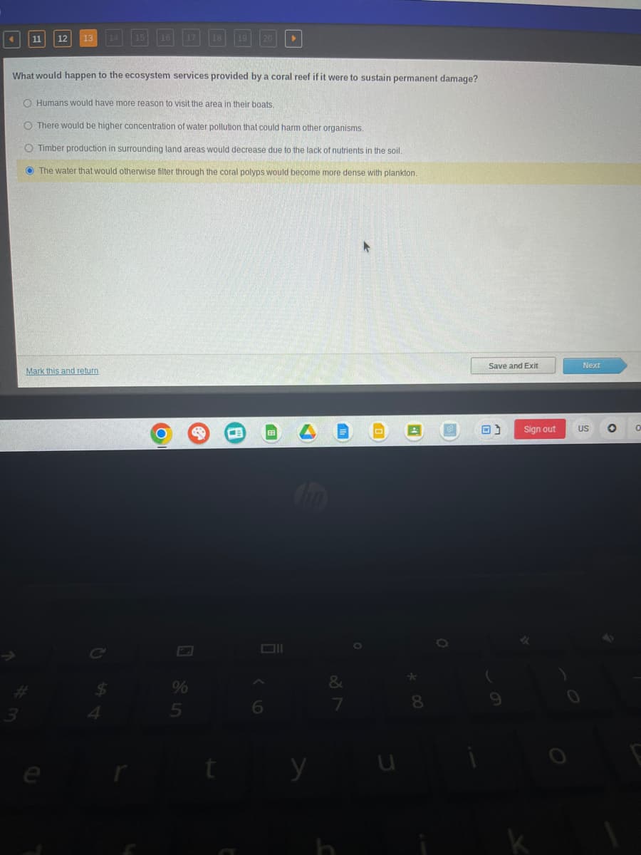 -
11
*m
3
12 13
Mark this and return
What would happen to the ecosystem services provided by a coral reef if it were to sustain permanent damage?
O Humans would have more reason to visit the area in their boats.
O There would be higher concentration of water pollution that could harm other organisms.
O Timber production in surrounding land areas would decrease due to the lack of nutrients in the soil.
The water that would otherwise filter through the coral polyps would become more dense with plankton.
15
C
16 17
O
%
18 19 20
5
CB
6
y
&
7
0
*
8
Save and Exit
Sign out
Next
US O
O