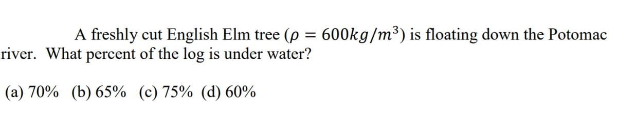 A freshly cut English Elm tree (p = 600kg/m³) is floating down the Potomac
river. What percent of the log is under water?
(a) 70% (b) 65% (c) 75% (d) 60%
