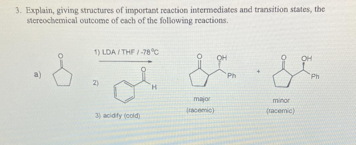3. Explain, giving structures of important reaction intermediates and transition states, the
stereochemical outcome of each of the following reactions.
a)
&
1) LDA/THF/-78°C
3) acidify (cold)
R
major
(racemic)
OH
Ph
+
minor
(racemic)
OH
Ph