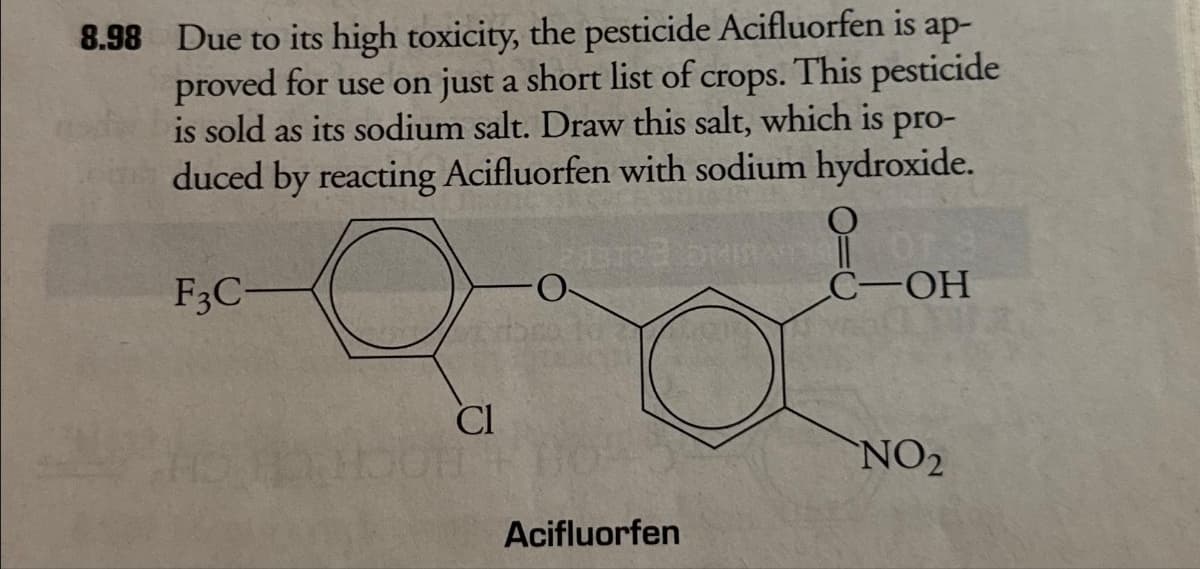 8.98 Due to its high toxicity, the pesticide Acifluorfen is ap-
proved for use on just a short list of crops. This pesticide
is sold as its sodium salt. Draw this salt, which is pro-
duced by reacting Acifluorfen with sodium hydroxide.
213723 bin
F3C-
Cl
Acifluorfen
C-OH
NO₂