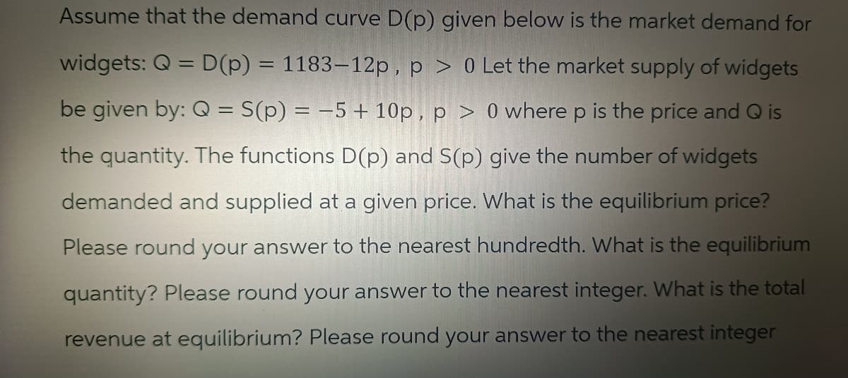 Assume that the demand curve D(p) given below is the market demand for
widgets: Q = D(p) = 1183-12p, p > 0 Let the market supply of widgets
be given by: Q = S(p) = -5 + 10p, p > 0 where p is the price and Q is
the quantity. The functions D(p) and S(p) give the number of widgets
demanded and supplied at a given price. What is the equilibrium price?
Please round your answer to the nearest hundredth. What is the equilibrium
quantity? Please round your answer to the nearest integer. What is the total
revenue at equilibrium? Please round your answer to the nearest integer