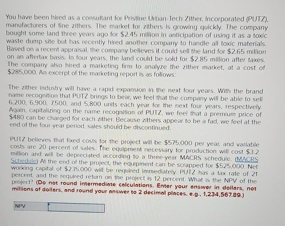 You have been hired as a consultant for Pristine Urban-Tech Zither, Incorporated (PUTZ),
manufacturers of fine zithers. The market for zithers is growing quickly. The company
bought some land three years ago for $2.45 million in anticipation of using it as a toxic
waste dump site but has recently hired another company to handle all toxic materials.
Based on a recent appraisal, the company believes it could sell the land for $2.65 million
on an aftertax basis. In four years, the land could be sold for $2.85 million after taxes.
The company also hired a marketing firm to analyze the zither market, at a cost of
$285,000. An excerpt of the marketing report is as follows:
The zither industry will have a rapid expansion in the next four years. With the brand
name recognition that PUTZ brings to bear, we feel that the company will be able to sell
6,200, 6,900, 7,500, and 5,800 units each year for the next four years, respectively.
Again, capitalizing on the name recognition of PUTZ, we feel that a premium price of
$480 can be charged for each zither. Because zithers appear to be a fad, we feel at the
end of the four-year period, sales should be discontinued.
PUTZ believes that fixed costs for the project will be $575,000 per year, and variable
costs are 20 percent of sales. The equipment necessary for production will cost $3.2
million and will be depreciated according to a three-year MACRS schedule. (MACRS
Schedule) At the end of the project, the equipment can be scrapped for $525,000. Net
working capital of $235,000 will be required immediately. PUTZ has a tax rate of 21
percent, and the required return on the project is 12 percent. What is the NPV of the
project? (Do not round intermediate calculations. Enter your answer in dollars, not
millions of dollars, and round your answer to 2 decimal places, e.g., 1,234,567.89.)
NPV