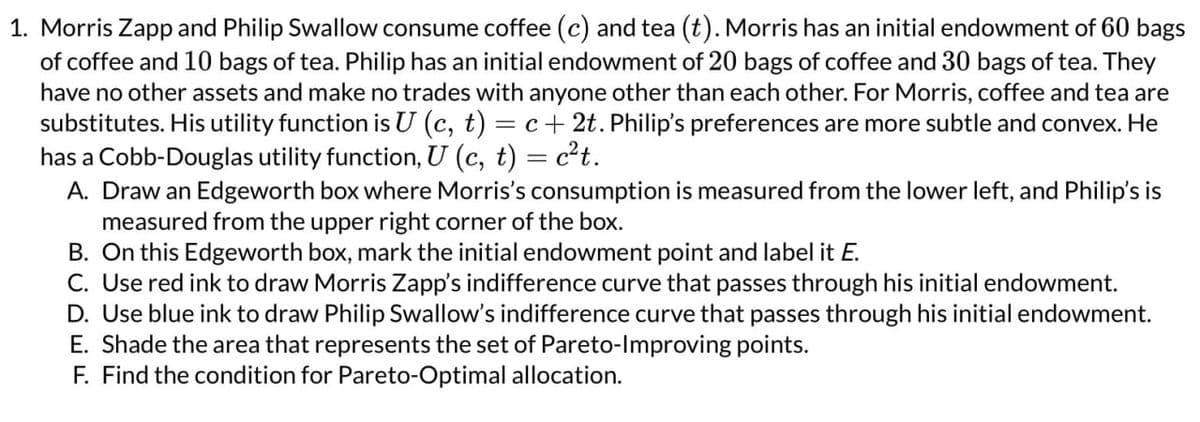 1. Morris Zapp and Philip Swallow consume coffee (c) and tea (t). Morris has an initial endowment of 60 bags
of coffee and 10 bags of tea. Philip has an initial endowment of 20 bags of coffee and 30 bags of tea. They
have no other assets and make no trades with anyone other than each other. For Morris, coffee and tea are
substitutes. His utility function is U (c, t) = c + 2t. Philip's preferences are more subtle and convex. He
has a Cobb-Douglas utility function, U (c, t) = c²t.
A. Draw an Edgeworth box where Morris's consumption is measured from the lower left, and Philip's is
measured from the upper right corner of the box.
B. On this Edgeworth box, mark the initial endowment point and label it E.
C. Use red ink to draw Morris Zapp's indifference curve that passes through his initial endowment.
D. Use blue ink to draw Philip Swallow's indifference curve that passes through his initial endowment.
E. Shade the area that represents the set of Pareto-Improving points.
F. Find the condition for Pareto-Optimal allocation.