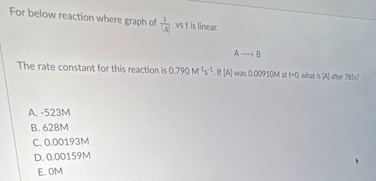 For below reaction where graph of
vs t is linear.
[A]
A B
The rate constant for this reaction is 0.790 Ms. If [A] was 0.00910M at t=0, what is [A] after 785s?
A. -523M
B. 628M
C. 0.00193M
D. 0.00159M
E. OM