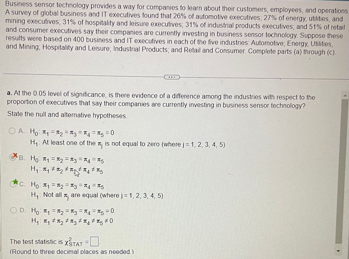 Business sensor technology provides a way for companies to learn about their customers, employees, and operations.
A survey of global business and IT executives found that 26% of automotive executives; 27% of energy, utilities, and
mining executives; 31% of hospitality and leisure executives; 31% of industrial products executives; and 51% of retail
and consumer executives say their companies are currently investing in business sensor technology. Suppose these
results were based on 400 business and IT executives in each of the five industries: Automotive; Energy, Utilities,
and Mining; Hospitality and Leisure; Industrial Products; and Retail and Consumer. Complete parts (a) through (c).
a. At the 0.05 level of significance, is there evidence of a difference among the industries with respect to the
proportion of executives that say their companies are currently investing in business sensor technology?
State the null and alternative hypotheses.
A. Ho ₁₂ ====0
H₁: At least one of the лj is not equal to zero (where j = 1, 2, 3, 4, 5)
B. Ho ₁₂ === 5
C. Ho ₁ =
= = = 5
H₁: Not all
πj
are equal (where j = 1, 2, 3, 4, 5)
OD. Ho₁₂ ====0
H₁₁₂ 350
The test statistic is X STAT
(Round to three decimal places as needed.)