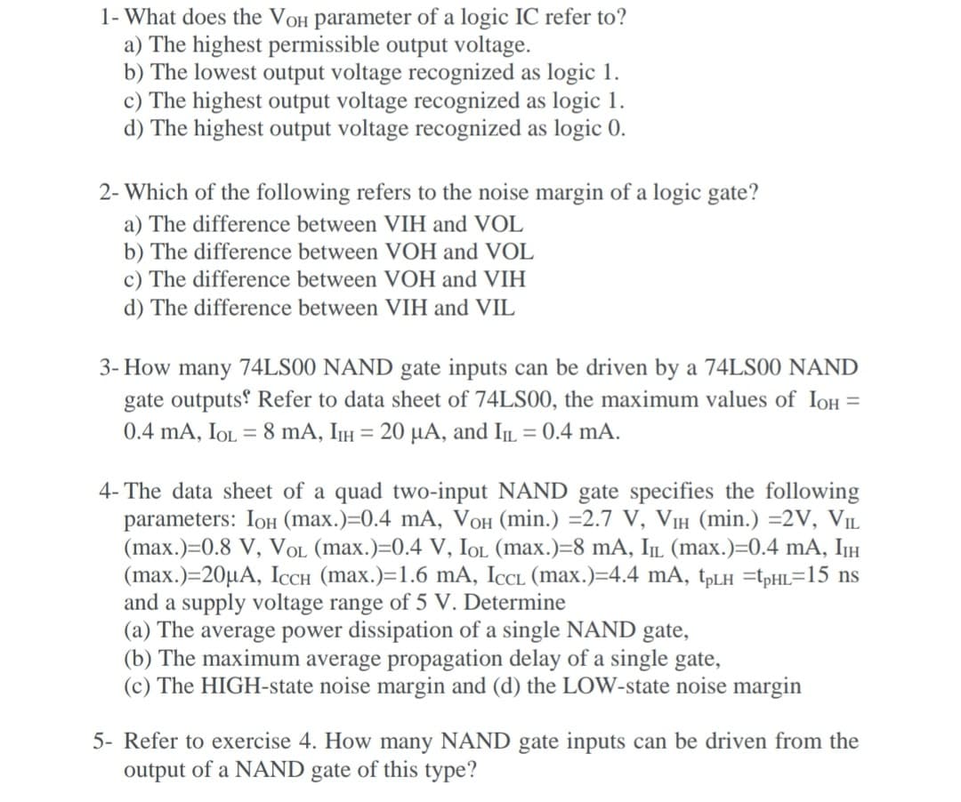 1- What does the VOH parameter of a logic IC refer to?
a) The highest permissible output voltage.
b) The lowest output voltage recognized as logic 1.
c) The highest output voltage recognized as logic 1.
d) The highest output voltage recognized as logic 0.
2- Which of the following refers to the noise margin of a logic gate?
a) The difference between VIH and VOL
b) The difference between VOH and VOL
c) The difference between VOH and VIH
d) The difference between VIH and VIL
3- How many 74LS00 NAND gate inputs can be driven by a 74LS00 NAND
gate outputs Refer to data sheet of 74LS00, the maximum values of IOH
%D
0.4 mA, IoOL = 8 mA, IH = 20 µA, and IL = 0.4 mA.
4- The data sheet of a quad two-input NAND gate specifies the following
parameters: IoH (max.)=0.4 mA, VOH (min.) =2.7 V, VIH (min.) =2V, VIL
(max.)=0.8 V, VOL (max.)=0.4 V, IOL (max.)=8 mA, IL (max.)=0.4 mA, IIH
(max.)=20µA, ICCH (max.)=1.6 mA, ICL (max.)=4.4 mA, tpLh =tpHL=15 ns
and a supply voltage range of 5 V. Determine
(a) The average power dissipation of a single NAND gate,
(b) The maximum average propagation delay of a single gate,
(c) The HIGH-state noise margin and (d) the LOW-state noise margin
5- Refer to exercise 4. How many NAND gate inputs can be driven from the
output of a NAND gate of this type?
