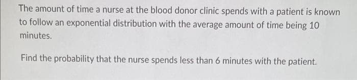 The amount of time a nurse at the blood donor clinic spends with a patient is known
to follow an exponential distribution with the average amount of time being 10
minutes.
Find the probability that the nurse spends less than 6 minutes with the patient.