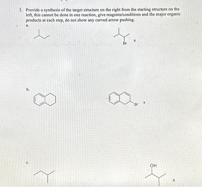 3. Provide a synthesis of the target structure on the right from the starting structure on the
left, this cannot be done in one reaction, give reagents/conditions and the major organic
products at each step, do not show any curved arrow pushing.
a.
e
b.
C.
Br
±
Bri
OH
H