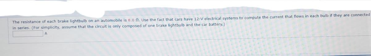 The resistance of each brake lightbulb on an automobile is 8.0 N. Use the fact that cars have 12-V electrical systems to compute the current that flows in each bulb if they are connected
in series. (For simplicity, assume that the circuit is only composed of one brake lightbulb and the car battery.)
