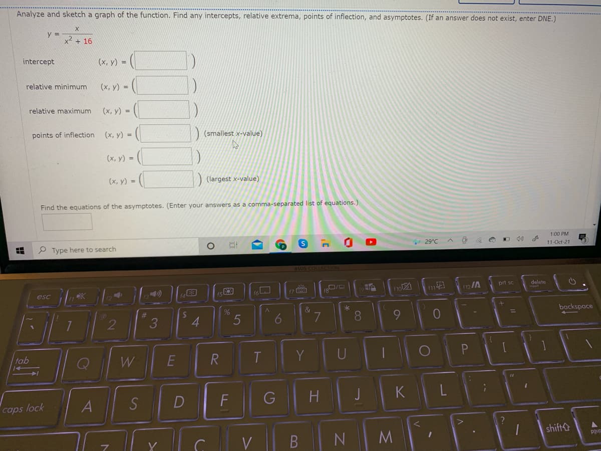 Analyze and sketch a graph of the function. Find any intercepts, relative extrema, points of inflection, and asymptotes. (If an answer does not exist, enter DNE.)
y =
x2 + 16
intercept
(x, y) = (|
relative minimum
(x, y) =
relative maximum
(х, у) %3D
points of inflection (x, y) =
(smallest x-value)
(x, y) =
(х, у) %3D
) (largest x-value)
Find the equations of the asymptotes. (Enter your answers as a comma-separated list of equations.)
1:00 PM
P Type here to search
29°C
11-Oct-21
asus COLLECTION
13)
(7
fo
12/A
prt sc
delete
esc
*
backspace
2
4
8.
tab
W
R
T
Y
U
A
S
F
G
H
J
K
caps lock
shift&
V
M.
6
