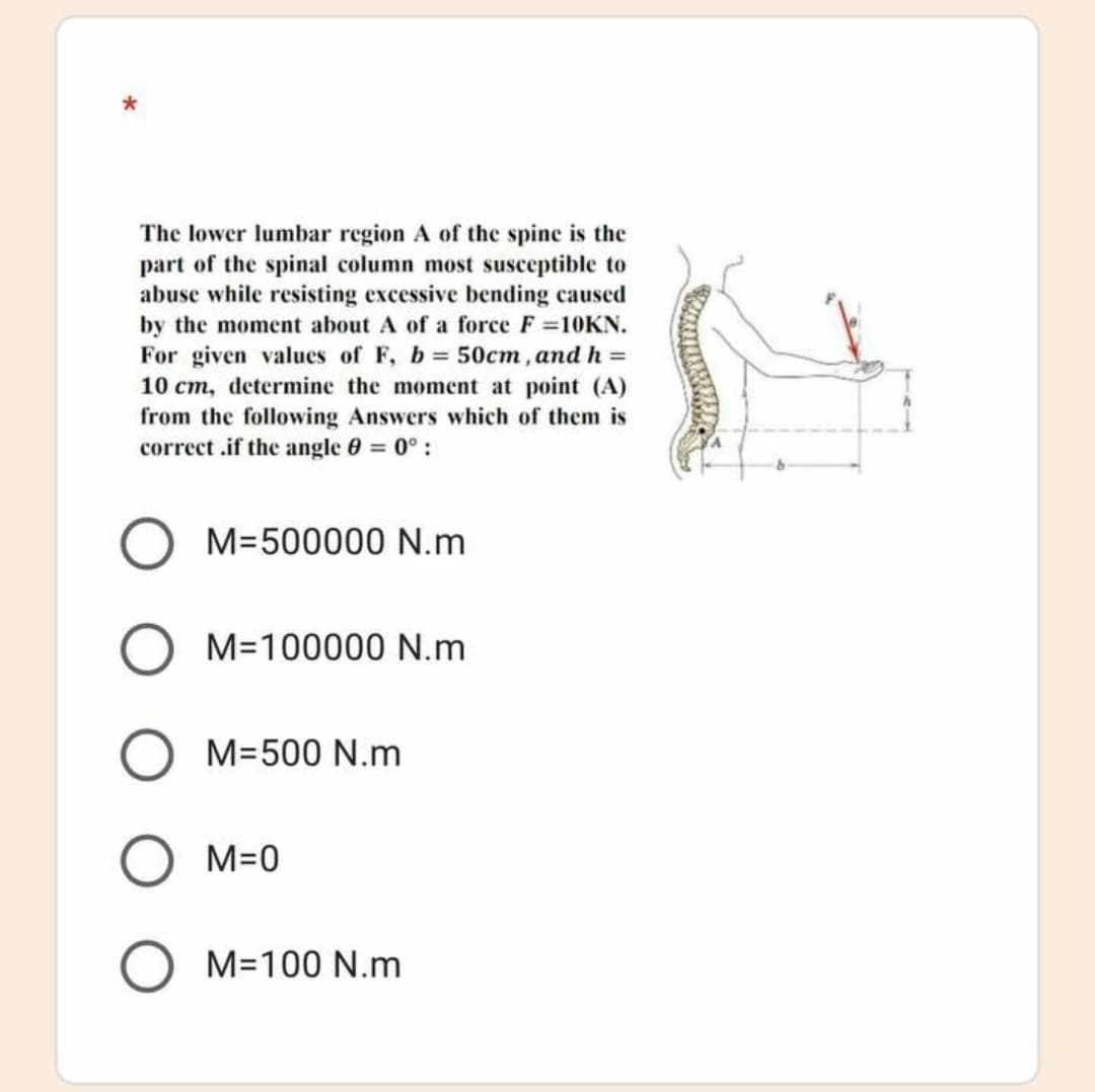 The lower lumbar region A of the spine is the
part of the spinal column most susceptible to
abuse while resisting excessive bending caused
by the moment about A of a force F 10KN.
For given values of F, b 50cm, and h =
10 cm, determine the moment at point (A)
from the following Answers which of them is
correct .if the angle 0 0° :
M=500000 N.m
M=100000 N.m
M=500 N.m
M=0
M=100 N.m
