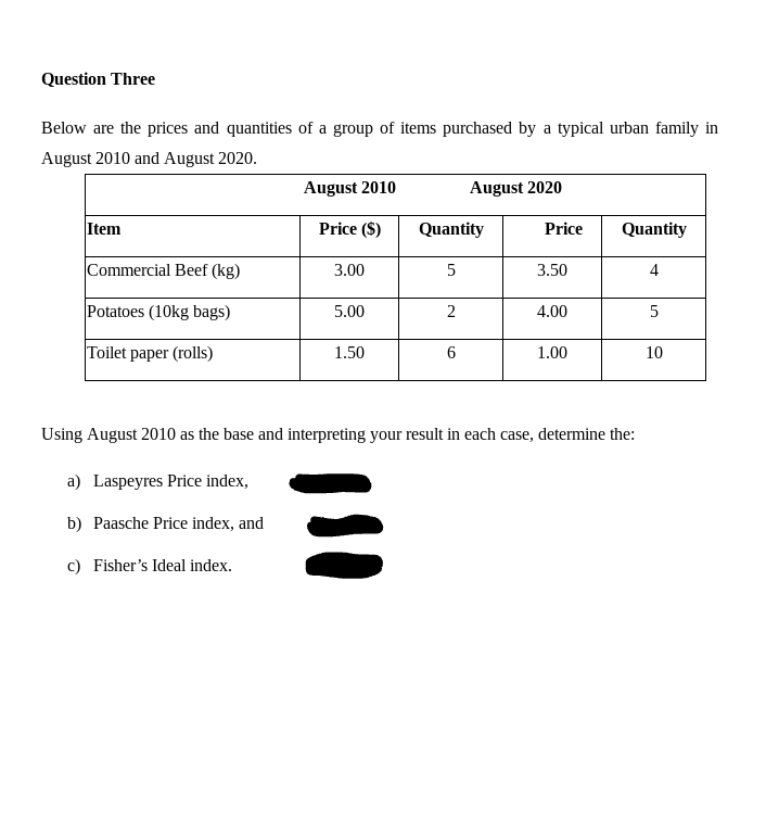 Question Three
Below are the prices and quantities of a group of items purchased by a typical urban family in
August 2010 and August 2020.
August 2010
August 2020
Item
Price ($)
Quantity
Price
Quantity
Commercial Beef (kg)
3.00
5
3.50
4
Potatoes (10kg bags)
5.00
2
4.00
5
Toilet paper (rolls)
1.50
6
1.00
10
Using August 2010 as the base and interpreting your result in each case, determine the:
a) Laspeyres Price index,
b) Paasche Price index, and
c) Fisher's Ideal index.
