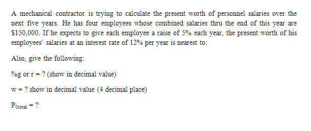 A mechanical contractor is trying to calculate the present worth of personnel salaries over the
next five years. He has four employees whose combined salaries thru the end of this year are
$150,000. If he expects to give each employee a raise of 5% each year, the present worth of his
employees' salaries at an interest rate of 12% per year is nearest to:
Also, give the following:
%g or r = ? (show in decimal value)
w = ? show in decimal value (4 decimal place)
Pototal = ?
