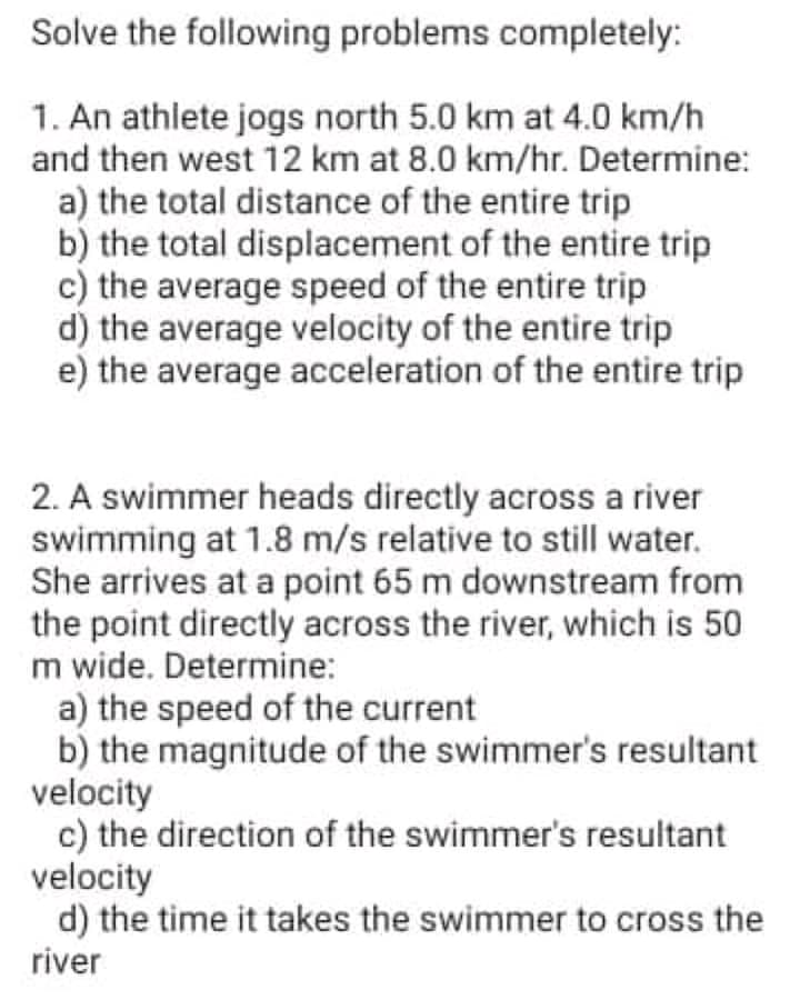 Solve the following problems completely:
1. An athlete jogs north 5.0 km at 4.0 km/h
and then west 12 km at 8.0 km/hr. Determine:
a) the total distance of the entire trip
b) the total displacement of the entire trip
c) the average speed of the entire trip
d) the average velocity of the entire trip
e) the average acceleration of the entire trip
2. A swimmer heads directly across a river
swimming at 1.8 m/s relative to still water.
She arrives at a point 65 m downstream from
the point directly across the river, which is 50
m wide. Determine:
a) the speed of the current
b) the magnitude of the swimmer's resultant
velocity
c) the direction of the swimmer's resultant
velocity
d) the time it takes the swimmer to cross the
river
