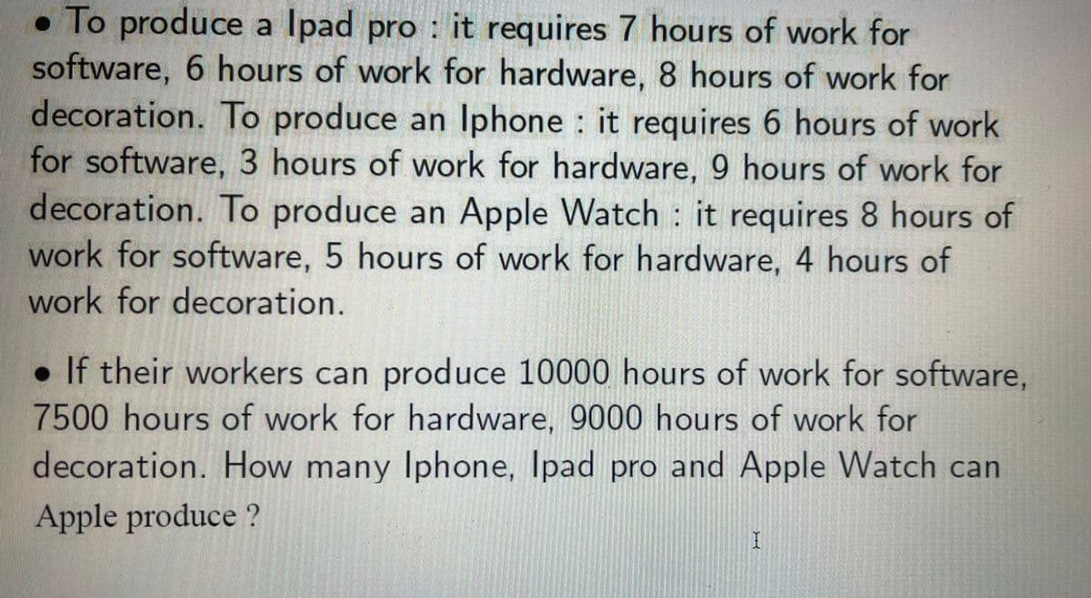 :
To produce a Ipad pro it requires 7 hours of work for
software, 6 hours of work for hardware, 8 hours of work for
decoration. To produce an Iphone it requires 6 hours of work
for software, 3 hours of work for hardware, 9 hours of work for
decoration. To produce an Apple Watch it requires 8 hours of
work for software, 5 hours of work for hardware, 4 hours of
work for decoration.
. If their workers can produce 10000 hours of work for software,
7500 hours of work for hardware, 9000 hours of work for
decoration. How many Iphone, Ipad pro and Apple Watch can
Apple produce?
I