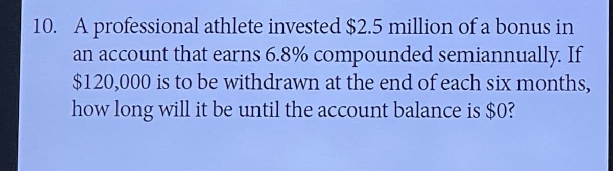 10. A professional athlete invested $2.5 million of a bonus in
an account that earns 6.8% compounded semiannually. If
$120,000 is to be withdrawn at the end of each six months,
how long will it be until the account balance is $0?