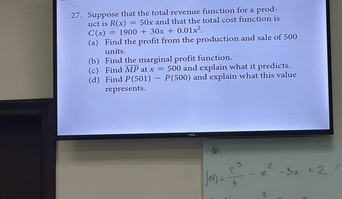 27. Suppose that the total revenue function for a prod-
uct is R(x) = 50x and that the total cost function is
C(x) = 1900 + 30x + 0.01x².
(a) Find the profit from the production and sale of 500
units.
(b) Find the marginal profit function.
(c) Find MP at x = 500 and explain what it predicts.
(d) Find P(501) – P(500) and explain what this value
represents.
TCL
f(x) =
2
3
3
2
2
C
- 3x + 2
C