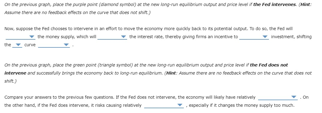 On the previous graph, place the purple point (diamond symbol) at the new long-run equilibrium output and price level if the Fed intervenes. (Hint:
Assume there are no feedback effects on the curve that does not shift.)
Now, suppose the Fed chooses to intervene in an effort to move the economy more quickly back to its potential output. To do so, the Fed will
the money supply, which will
▼ the interest rate, thereby giving firms an incentive to
▼ investment, shifting
the
curve
On the previous graph, place the green point (triangle symbol) at the new long-run equilibrium output and price level if the Fed does not
intervene and successfully brings the economy back to long-run equilibrium. (Hint: Assume there are no feedback effects on the curve that does not
shift.)
Compare your answers to the previous few questions. If the Fed does not intervene, the economy will likely have relatively
the other hand, if the Fed does intervene, it risks causing relatively
, especially if it changes the money supply too much.
On