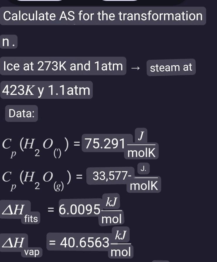 Calculate AS for the transformation
n.
Ice at 273K and 1 atm →
423K y 1.1atm
Data:
С (НО
C₁ (H₂00)
Р
= 75.291
C (H₂O) = 33,577-
Р
2 (g)
ΔΗ
ΔΗ
fits
vap
kJ
mol
= 6.0095-
J
molk
J.
molk
kJ
mol
= 40.6563-
steam at