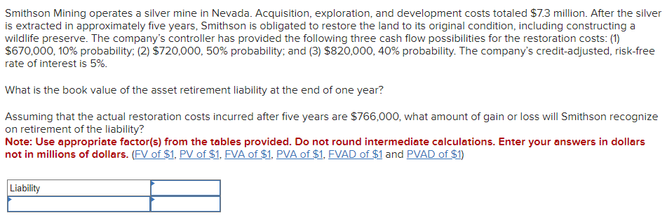 Smithson Mining operates a silver mine in Nevada. Acquisition, exploration, and development costs totaled $7.3 million. After the silver
is extracted in approximately five years, Smithson is obligated to restore the land to its original condition, including constructing a
wildlife preserve. The company's controller has provided the following three cash flow possibilities for the restoration costs: (1)
$670,000, 10% probability; (2) $720,000, 50% probability; and (3) $820,000, 40% probability. The company's credit-adjusted, risk-free
rate of interest is 5%.
What is the book value of the asset retirement liability at the end of one year?
Assuming that the actual restoration costs incurred after five years are $766,000, what amount of gain or loss will Smithson recognize
on retirement of the liability?
Note: Use appropriate factor(s) from the tables provided. Do not round intermediate calculations. Enter your answers in dollars
not in millions of dollars. (FV of $1, PV of $1, FVA of $1, PVA of $1, FVAD of $1 and PVAD of $1)
Liability