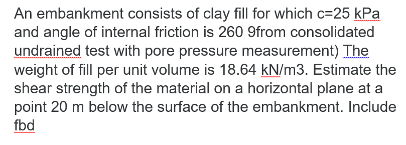 An embankment consists of clay fill for which c=25 kPa
and angle of internal friction is 260 9from consolidated
undrained test with pore pressure measurement) The
weight of fill per unit volume is 18.64 kN/m3. Estimate the
shear strength of the material on a horizontal plane at a
point 20 m below the surface of the embankment. Include
fbd