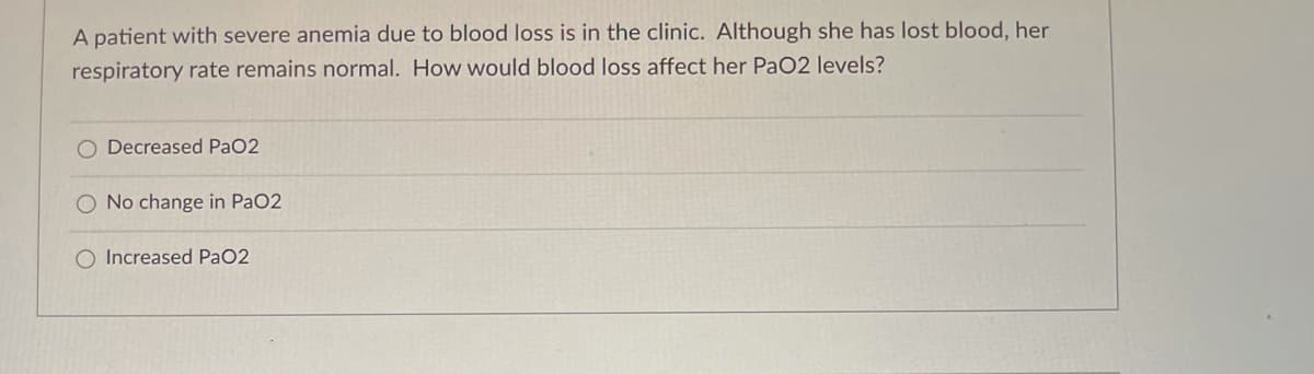 A patient with severe anemia due to blood loss is in the clinic. Although she has lost blood, her
respiratory rate remains normal. How would blood loss affect her PaO2 levels?
Decreased PaO2
O No change in PaO2
O Increased PaO2
