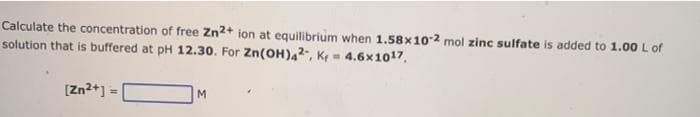 Calculate the concentration of free Zn2+ ion at equilibrium when 1.58x10-2 mol zinc sulfate is added to 1.00 L of
solution that is buffered at pH 12.30. For Zn(OH),2, K, 4.6x1017.
[Zn2+] =
M.
