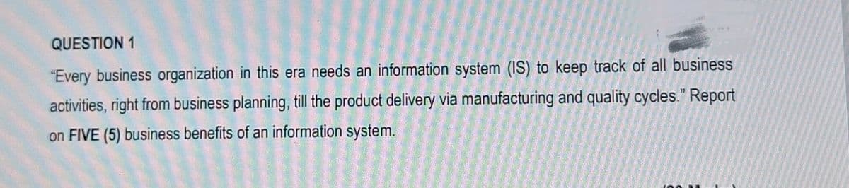 QUESTION 1
"Every business organization in this era needs an information system (IS) to keep track of all business
activities, right from business planning, till the product delivery via manufacturing and quality cycles." Report
on FIVE (5) business benefits of an information system.