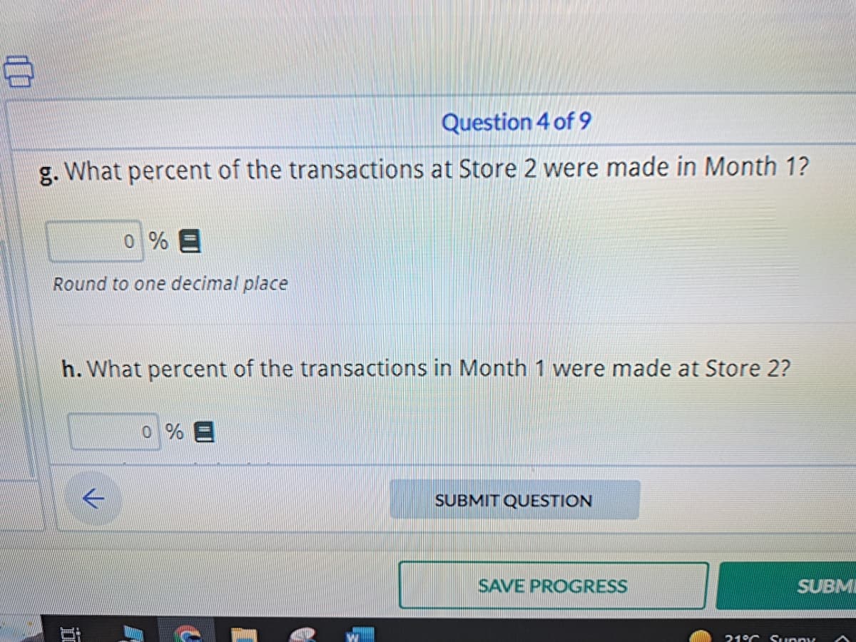 100
Question 4 of 9
g. What percent of the transactions at Store 2 were made in Month 1?
0 % E
Round to one decimal place
h. What percent of the transactions in Month 1 were made at Store 2?
K
i
0% E
C
SUBMIT QUESTION
SAVE PROGRESS
SUBM
21°C Sunny