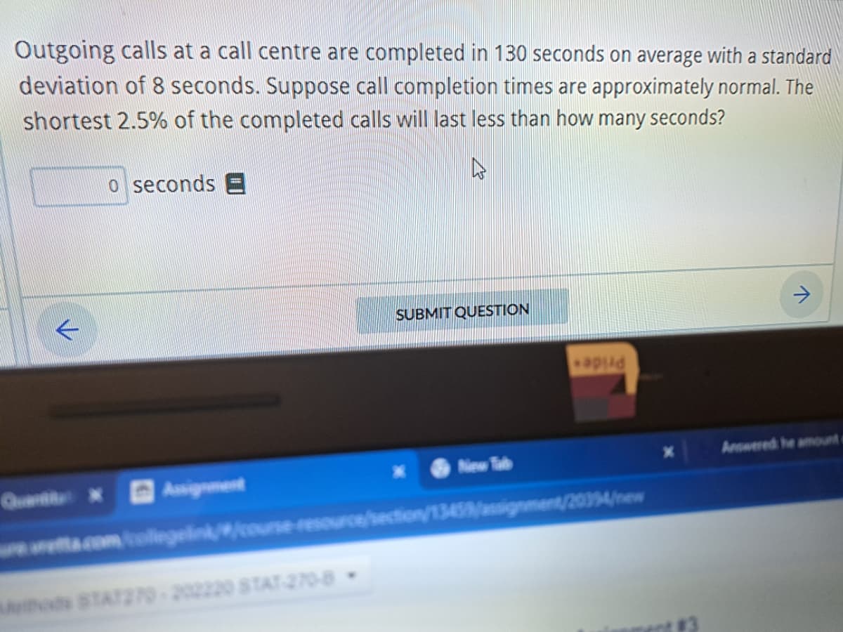 Outgoing calls at a call centre are completed in 130 seconds on average with a standard
deviation of 8 seconds. Suppose call completion times are approximately normal. The
shortest 2.5% of the completed calls will last less than how many seconds?
0 seconds E
Assignment
SUBMIT QUESTION
od STAT270-202220 STAT-270-8
New Tab
apild
retta.com/collegelink//course-resource/section/13459/assignment/20394/new
>
Answered he amount o