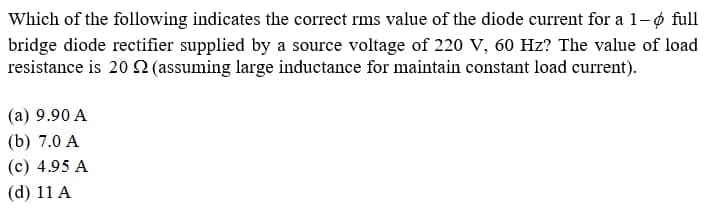 Which of the following indicates the correct rms value of the diode current for a 1-6 full
bridge diode rectifier supplied by a source voltage of 220 V, 60 Hz? The value of load
resistance is 20 (assuming large inductance for maintain constant load current).
(a) 9.90 A
(b) 7.0 A
(c) 4.95 A
(d) 11 A