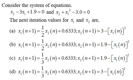 Consider the system of equations.
x₂-3x₁ +1.9=0 and x₂ + x²-3.0=0
The next iteration values for x, and x₂ are,
1
(a) x₁ (n+1) = ½ x₂ (n) +0.6333;x₂ (n+1) = 3−[x, (n)]²
(b) x, (n+1) = — x₂ (n) +0.6333;x₂ (n+1)=1.9—[x, (n)]²
(c) x₂ (n+1)== x₂ (n) +0.6333; x₂ (n+1)=1.9—[x₂ (n)]²
(d) x₂ (n+1) = x₂ (n) + 0.6333;x₂ (n+1)= 3−[x₁(n)]²