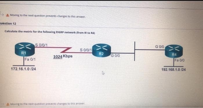 A Moving to the next question prevents changes to this answer.
uestion 12
Calculate the metric for the following EIGRP network (from RI to R4)
S 0/0/1
G 0/0
S 0/0/1
R2
R1
1024 Kbps
G 0/0
R4
Fa 0/1
Fa 0/0
172.16.1.0 /24
192.168.1.0 /24
A Moving to the next question prevents changes to this answer.
