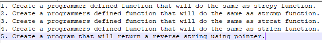 1. Create a programmer defined function that will do the same as strcpy function.
2. Create a programmers defined function that will do the same as strcmp function.
3. Create a programmers defined function that will do the same as strcat function.
4. Create a programmers defined function that will do the same as strlen function.
5. Create a program that will return a reverse string using pointer.
