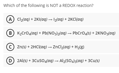 Which of the following is NOT a REDOX reaction?
A Cl2(aq) + 2KI(aq) → 12(aq) + 2KCI(aq)
B K2CrO4(aq) + Pb(NO3)2(aq) → PbCrO4(s) + 2KNO3(aq)
(c) Zn(s) + 2HCI(aq) → ZnCl2(aq) + H2(g)
D 2Al(s) + 3CusO4(aq) → Al2(SO4)3(aq) + 3Cu(s)
