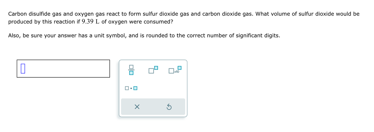 Carbon disulfide gas and oxygen gas react to form sulfur dioxide gas and carbon dioxide gas. What volume of sulfur dioxide would be
produced by this reaction if 9.39 L of oxygen were consumed?
Also, be sure your answer has a unit symbol, and is rounded to the correct number of significant digits.
☐
☑
☐ x10